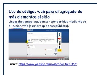 Uso de códigos web para el agregado de
más elementos al sitio
Líneas de tiempo: pueden ser compartidas mediante su
dirección web (siempre que sean públicas).
Fuente: https://www.youtube.com/watch?v=HtoS1JltSIY
 
