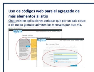 Uso de códigos web para el agregado de
más elementos al sitio
Chat: existen aplicaciones variadas que por un bajo costo
o de modo gratuito admiten los mensajes por esta vía.
 
