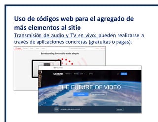 Uso de códigos web para el agregado de
más elementos al sitio
Transmisión de audio y TV en vivo: pueden realizarse a
través de aplicaciones concretas (gratuitas o pagas).
 