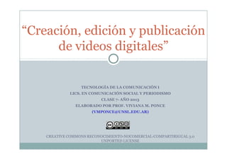 “Creación, edición y publicación
de videos digitales”
TECNOLOGÍA DE LA COMUNICACIÓN I
LICS. EN COMUNICACIÓN SOCIAL Y PERIODISMO
CLASE 7- AÑO 2013
ELABORADO POR PROF. VIVIANA M. PONCE
(VMPONCE@UNSL.EDU.AR)
CREATIVE COMMONS RECONOCIMIENTO-NOCOMERCIAL-COMPARTIRIGUAL 3.0
UNPORTED LICENSE
 