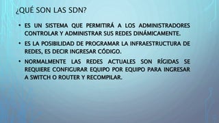 ¿QUÉ SON LAS SDN?
• ES UN SISTEMA QUE PERMITIRÁ A LOS ADMINISTRADORES
CONTROLAR Y ADMINISTRAR SUS REDES DINÁMICAMENTE.
• ES LA POSIBILIDAD DE PROGRAMAR LA INFRAESTRUCTURA DE
REDES, ES DECIR INGRESAR CÓDIGO.
• NORMALMENTE LAS REDES ACTUALES SON RÍGIDAS SE
REQUIERE CONFIGURAR EQUIPO POR EQUIPO PARA INGRESAR
A SWITCH O ROUTER Y RECOMPILAR.
 