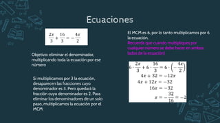 Ecuaciones
Objetivo: eliminar el denominador,
multiplicando toda la ecuación por ese
número
Si multiplicamos por 3 la ecuación,
desaparecen las fracciones cuyo
denominador es 3. Pero quedará la
fracción cuyo denominador es 2. Para
eliminar los denominadores de un solo
paso, multiplicamos la ecuación por el
MCM
El MCM es 6, por lo tanto multiplicamos por 6
la ecuación.
Recuerda que cuando multipliques por
cualquier número se debe hacer en ambos
lados de la ecuación)
 