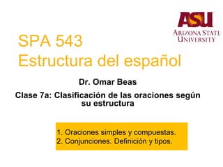 SPA 543
Estructura del español
Dr. Omar Beas
Clase 7a: Clasificación de las oraciones según
su estructura
1. Oraciones simples y compuestas.
2. Conjunciones. Definición y tipos.
 