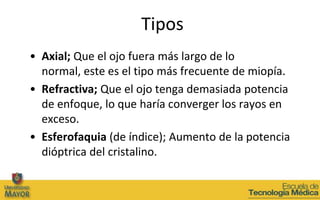 Tipos
• Axial; Que el ojo fuera más largo de lo
  normal, este es el tipo más frecuente de miopía.
• Refractiva; Que el ojo tenga demasiada potencia
  de enfoque, lo que haría converger los rayos en
  exceso.
• Esferofaquia (de índice); Aumento de la potencia
  dióptrica del cristalino.
 