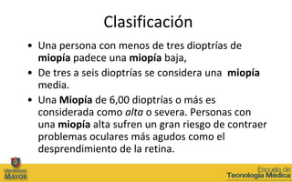 Clasificación
• Una persona con menos de tres dioptrías de
  miopía padece una miopía baja,
• De tres a seis dioptrías se considera una miopía
  media.
• Una Miopía de 6,00 dioptrías o más es
  considerada como alta o severa. Personas con
  una miopía alta sufren un gran riesgo de contraer
  problemas oculares más agudos como el
  desprendimiento de la retina.
 