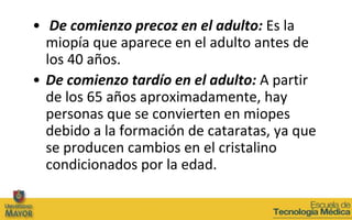 • De comienzo precoz en el adulto: Es la
  miopía que aparece en el adulto antes de
  los 40 años.
• De comienzo tardío en el adulto: A partir
  de los 65 años aproximadamente, hay
  personas que se convierten en miopes
  debido a la formación de cataratas, ya que
  se producen cambios en el cristalino
  condicionados por la edad.
 