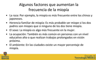 Algunos factores que aumentan la
               frecuencia de la miopía
• La raza: Por ejemplo, la miopía es más frecuente entre los chinos y
  japoneses.
• Herencia familiar de miopía: Es más probable ser miope si los dos
  padres son miopes que si ninguno de los dos tiene miopía.
• El sexo: La miopía es algo más frecuente en la mujer.
• La ocupación: También es más común en personas con un nivel
  educativo alto o que realizan trabajos prolongados en visión
  próxima.
• El ambiente: En las ciudades existe un mayor porcentaje de
  miopía.
 