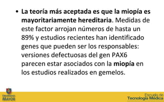 • La teoría más aceptada es que la miopía es
  mayoritariamente hereditaria. Medidas de
  este factor arrojan números de hasta un
  89% y estudios recientes han identificado
  genes que pueden ser los responsables:
  versiones defectuosas del gen PAX6
  parecen estar asociados con la miopía en
  los estudios realizados en gemelos.
 