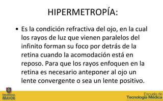 HIPERMETROPÍA:
• Es la condición refractiva del ojo, en la cual
  los rayos de luz que vienen paralelos del
  infinito forman su foco por detrás de la
  retina cuando la acomodación está en
  reposo. Para que los rayos enfoquen en la
  retina es necesario anteponer al ojo un
  lente convergente o sea un lente positivo.
 