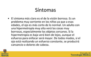 Síntomas
• El síntoma más claro es el de la visión borrosa. Es un
  problema muy corriente en los niños ya que a esas
  edades, el ojo es más corto de lo normal. Un adulto con
  una hipermetropía muy alta verá las cosas muy
  borrosas, especialmente los objetos cercanos. Si la
  hipermetropía es baja verá bien de lejos, aunque el
  esfuerzo para enfocar será mayor. De todos modos, si el
  ojo está realizando un esfuerzo constante, se producirá
  cansancio o dolores de cabeza.
 