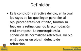 Definición
• Es la condición refractiva del ojo, en la cual
  los rayos de luz que llegan paralelos al
  ojo, procedentes del infinito, forman su
  foco en la retina, cuando la acomodación
  está en reposo. La emetropia es la
  condición de normalidad refractiva. Un ojo
  emétrope es un ojo sin defecto de
  refracción.
 