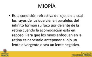 MIOPÍA
• Es la condición refractiva del ojo, en la cual
  los rayos de luz que vienen paralelos del
  infinito forman su foco por delante de la
  retina cuando la acomodación está en
  reposo. Para que los rayos enfoquen en la
  retina es necesario anteponer al ojo un
  lente divergente o sea un lente negativo.
 