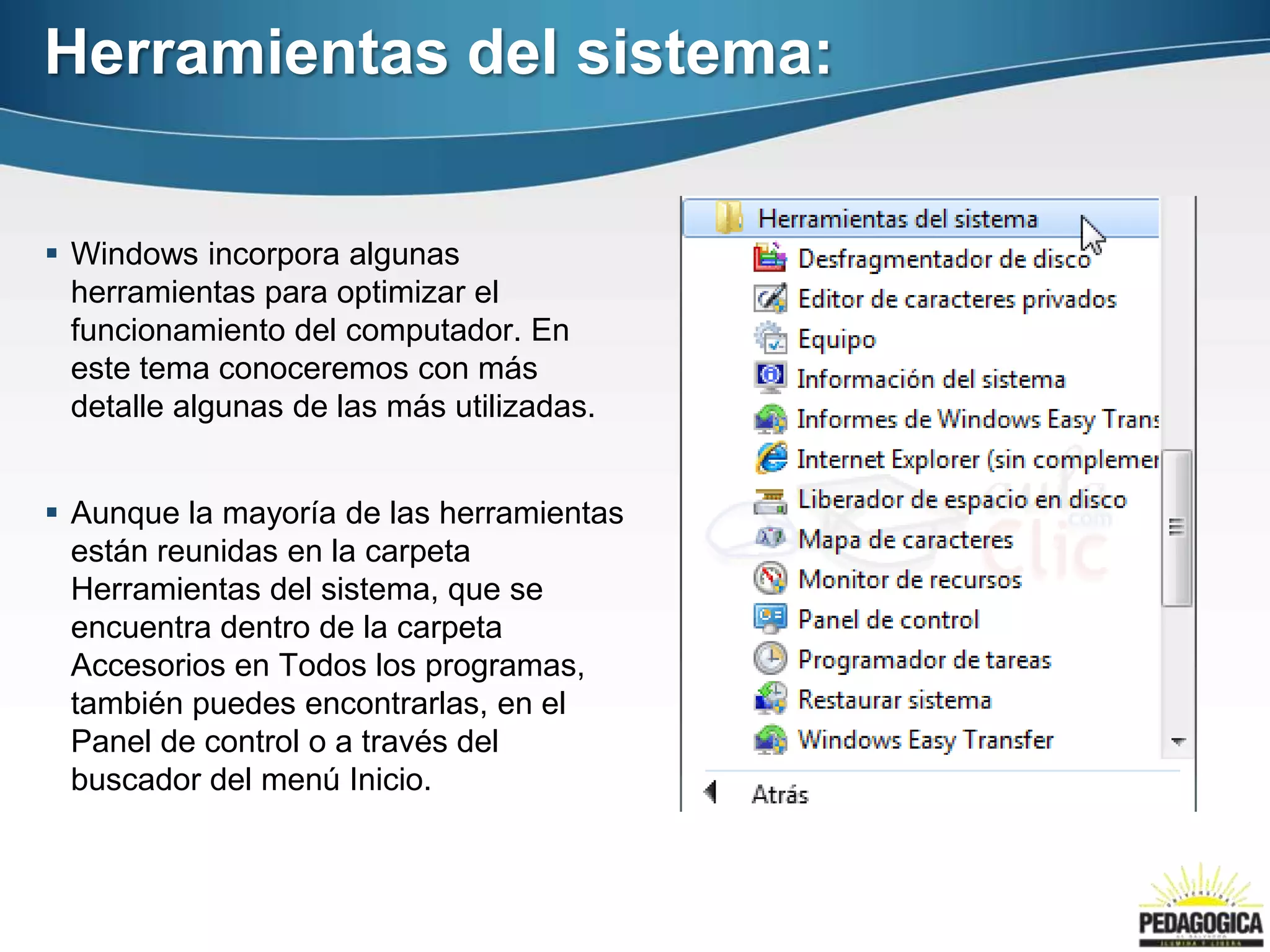 Herramientas del sistema:


 Windows incorpora algunas
  herramientas para optimizar el
  funcionamiento del computador. En
  este tema conoceremos con más
  detalle algunas de las más utilizadas.


 Aunque la mayoría de las herramientas
  están reunidas en la carpeta
  Herramientas del sistema, que se
  encuentra dentro de la carpeta
  Accesorios en Todos los programas,
  también puedes encontrarlas, en el
  Panel de control o a través del
  buscador del menú Inicio.
 
