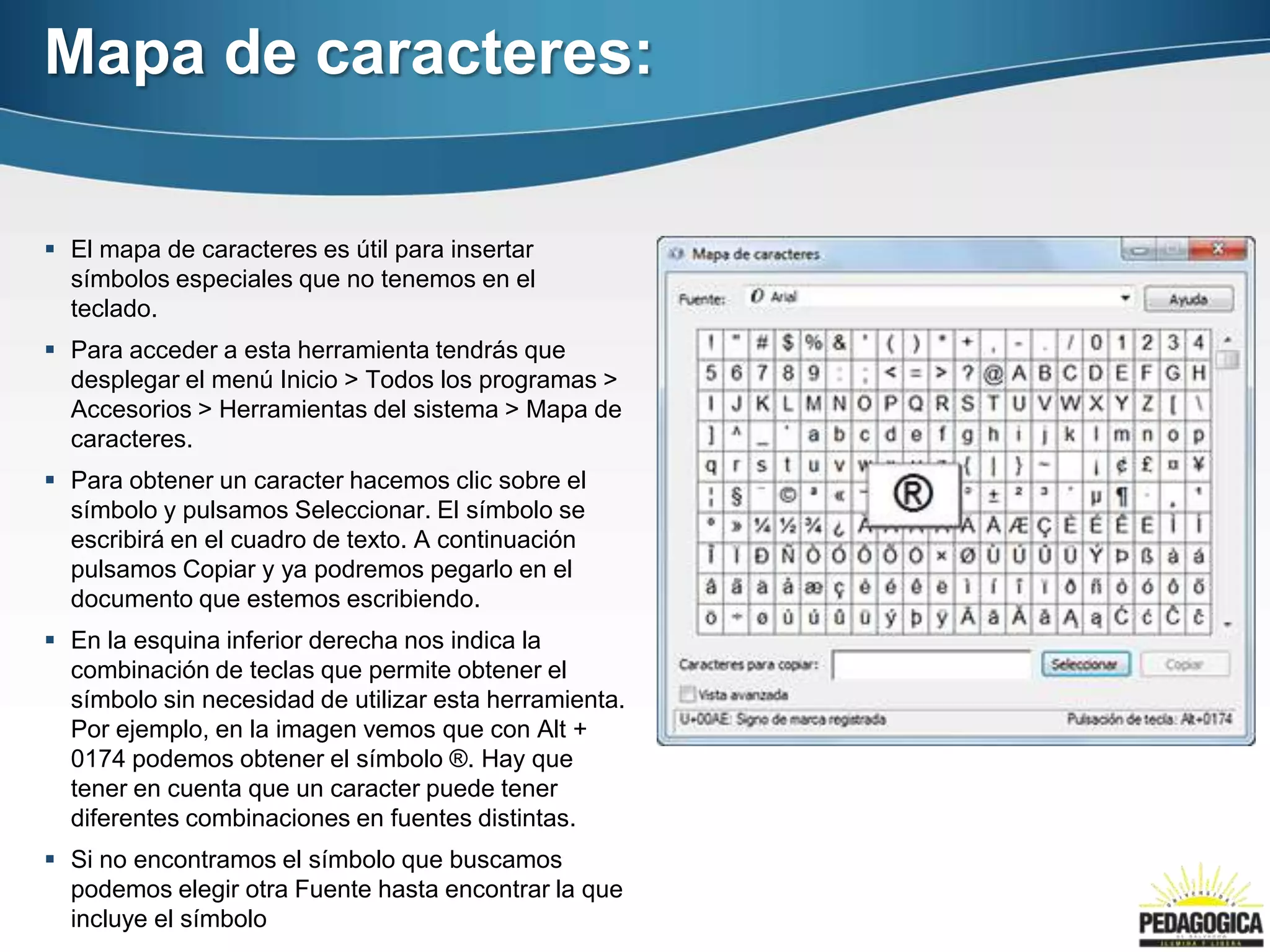 Mapa de caracteres:

 El mapa de caracteres es útil para insertar
  símbolos especiales que no tenemos en el
  teclado.
 Para acceder a esta herramienta tendrás que
  desplegar el menú Inicio > Todos los programas >
  Accesorios > Herramientas del sistema > Mapa de
  caracteres.
 Para obtener un caracter hacemos clic sobre el
  símbolo y pulsamos Seleccionar. El símbolo se
  escribirá en el cuadro de texto. A continuación
  pulsamos Copiar y ya podremos pegarlo en el
  documento que estemos escribiendo.
 En la esquina inferior derecha nos indica la
  combinación de teclas que permite obtener el
  símbolo sin necesidad de utilizar esta herramienta.
  Por ejemplo, en la imagen vemos que con Alt +
  0174 podemos obtener el símbolo ®. Hay que
  tener en cuenta que un caracter puede tener
  diferentes combinaciones en fuentes distintas.
 Si no encontramos el símbolo que buscamos
  podemos elegir otra Fuente hasta encontrar la que
  incluye el símbolo
 