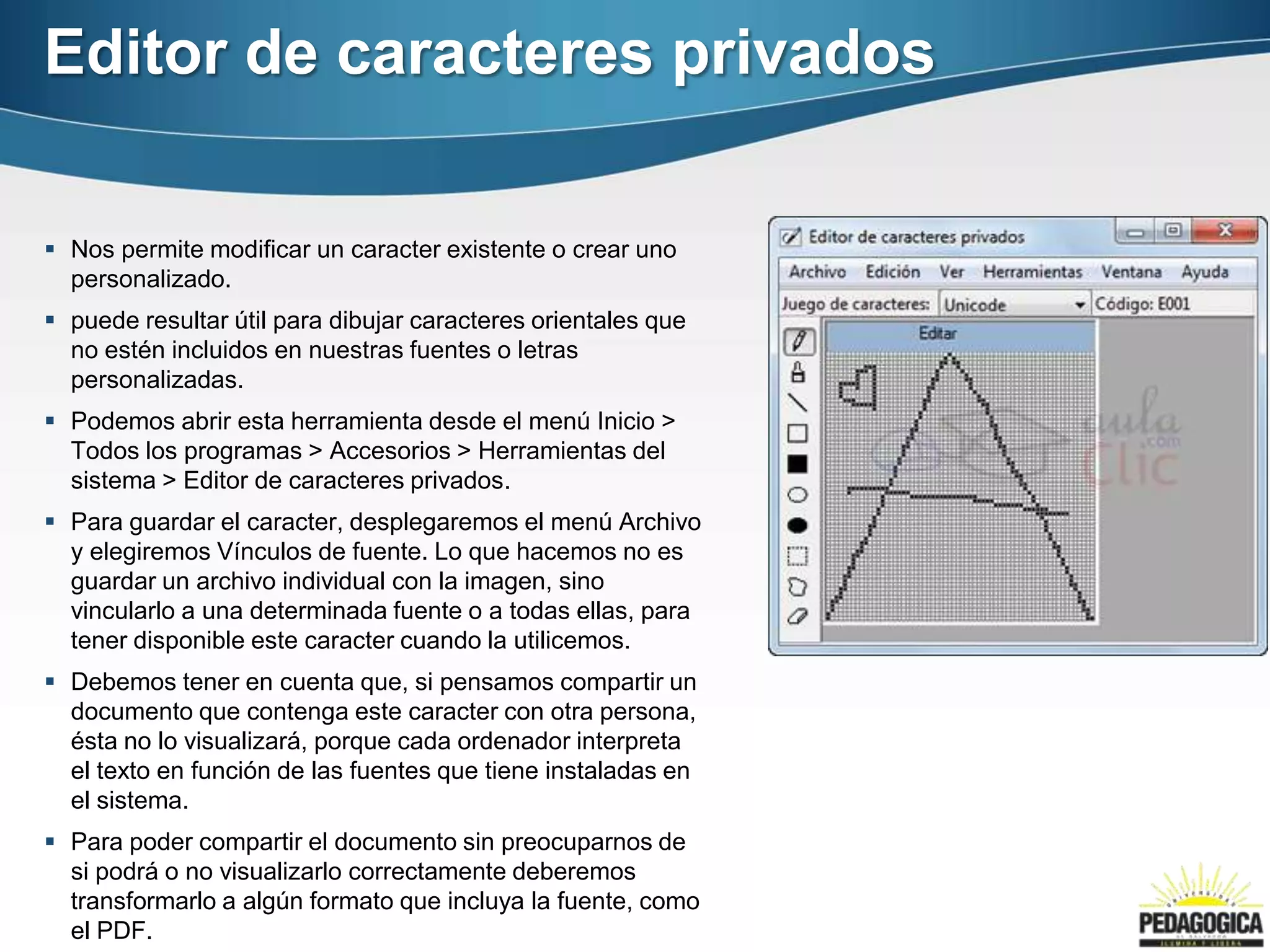 Editor de caracteres privados

 Nos permite modificar un caracter existente o crear uno
  personalizado.
 puede resultar útil para dibujar caracteres orientales que
  no estén incluidos en nuestras fuentes o letras
  personalizadas.
 Podemos abrir esta herramienta desde el menú Inicio >
  Todos los programas > Accesorios > Herramientas del
  sistema > Editor de caracteres privados.
 Para guardar el caracter, desplegaremos el menú Archivo
  y elegiremos Vínculos de fuente. Lo que hacemos no es
  guardar un archivo individual con la imagen, sino
  vincularlo a una determinada fuente o a todas ellas, para
  tener disponible este caracter cuando la utilicemos.
 Debemos tener en cuenta que, si pensamos compartir un
  documento que contenga este caracter con otra persona,
  ésta no lo visualizará, porque cada ordenador interpreta
  el texto en función de las fuentes que tiene instaladas en
  el sistema.
 Para poder compartir el documento sin preocuparnos de
  si podrá o no visualizarlo correctamente deberemos
  transformarlo a algún formato que incluya la fuente, como
  el PDF.
 