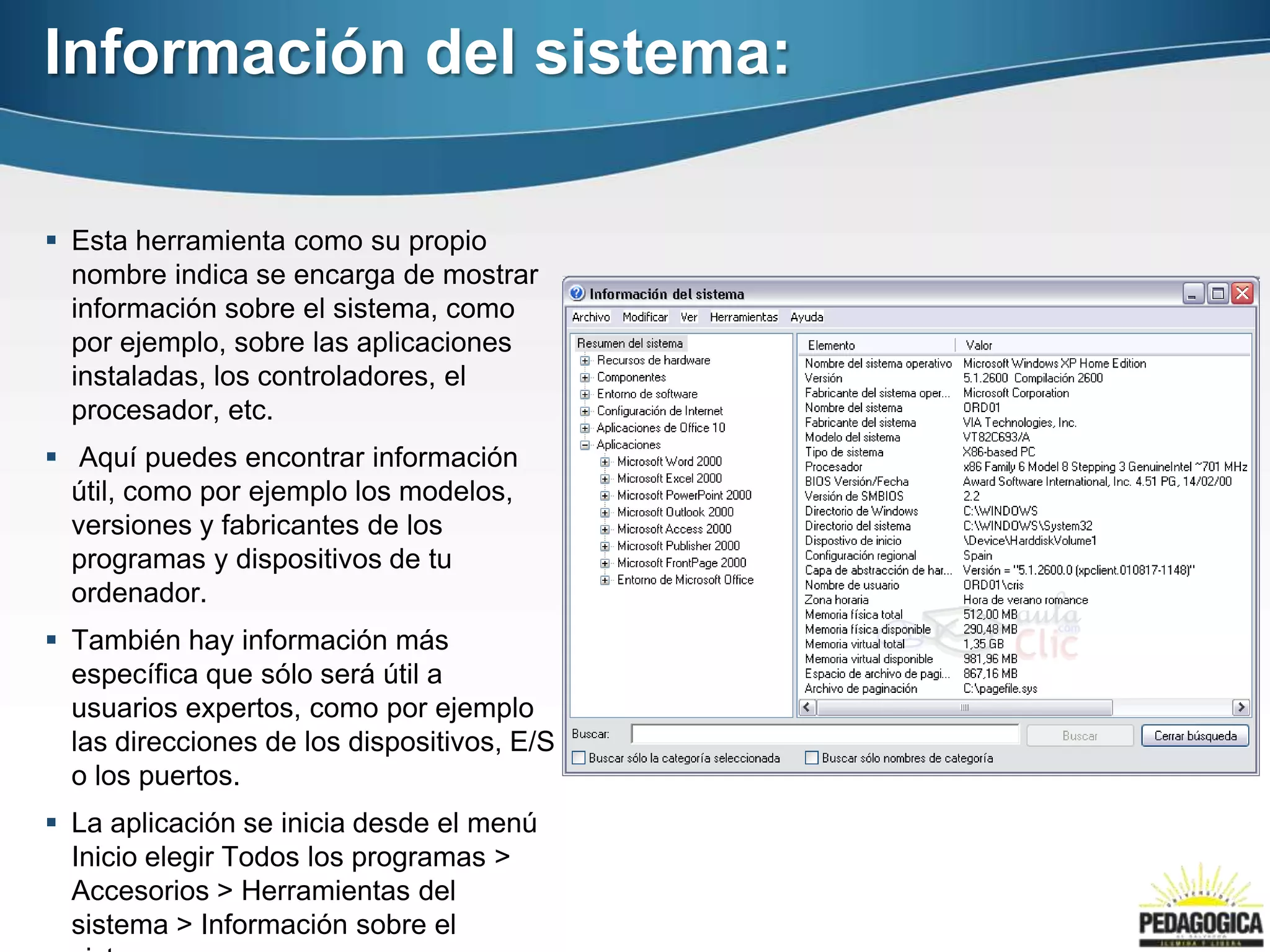 Información del sistema:

 Esta herramienta como su propio
  nombre indica se encarga de mostrar
  información sobre el sistema, como
  por ejemplo, sobre las aplicaciones
  instaladas, los controladores, el
  procesador, etc.
 Aquí puedes encontrar información
  útil, como por ejemplo los modelos,
  versiones y fabricantes de los
  programas y dispositivos de tu
  ordenador.
 También hay información más
  específica que sólo será útil a
  usuarios expertos, como por ejemplo
  las direcciones de los dispositivos, E/S
  o los puertos.
 La aplicación se inicia desde el menú
  Inicio elegir Todos los programas >
  Accesorios > Herramientas del
  sistema > Información sobre el
 