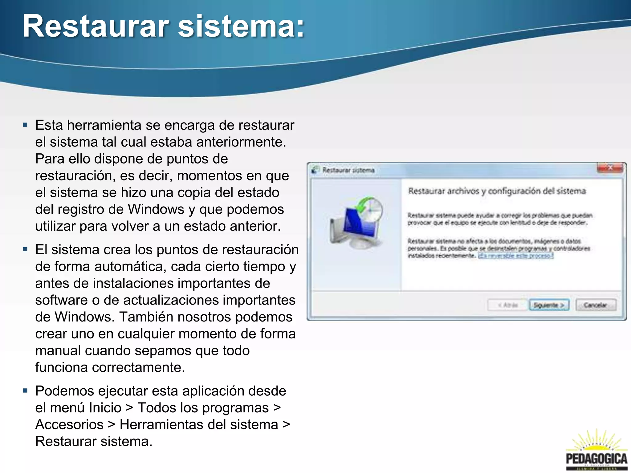 Restaurar sistema:

 Esta herramienta se encarga de restaurar
  el sistema tal cual estaba anteriormente.
  Para ello dispone de puntos de
  restauración, es decir, momentos en que
  el sistema se hizo una copia del estado
  del registro de Windows y que podemos
  utilizar para volver a un estado anterior.
 El sistema crea los puntos de restauración
  de forma automática, cada cierto tiempo y
  antes de instalaciones importantes de
  software o de actualizaciones importantes
  de Windows. También nosotros podemos
  crear uno en cualquier momento de forma
  manual cuando sepamos que todo
  funciona correctamente.
 Podemos ejecutar esta aplicación desde
  el menú Inicio > Todos los programas >
  Accesorios > Herramientas del sistema >
  Restaurar sistema.
 