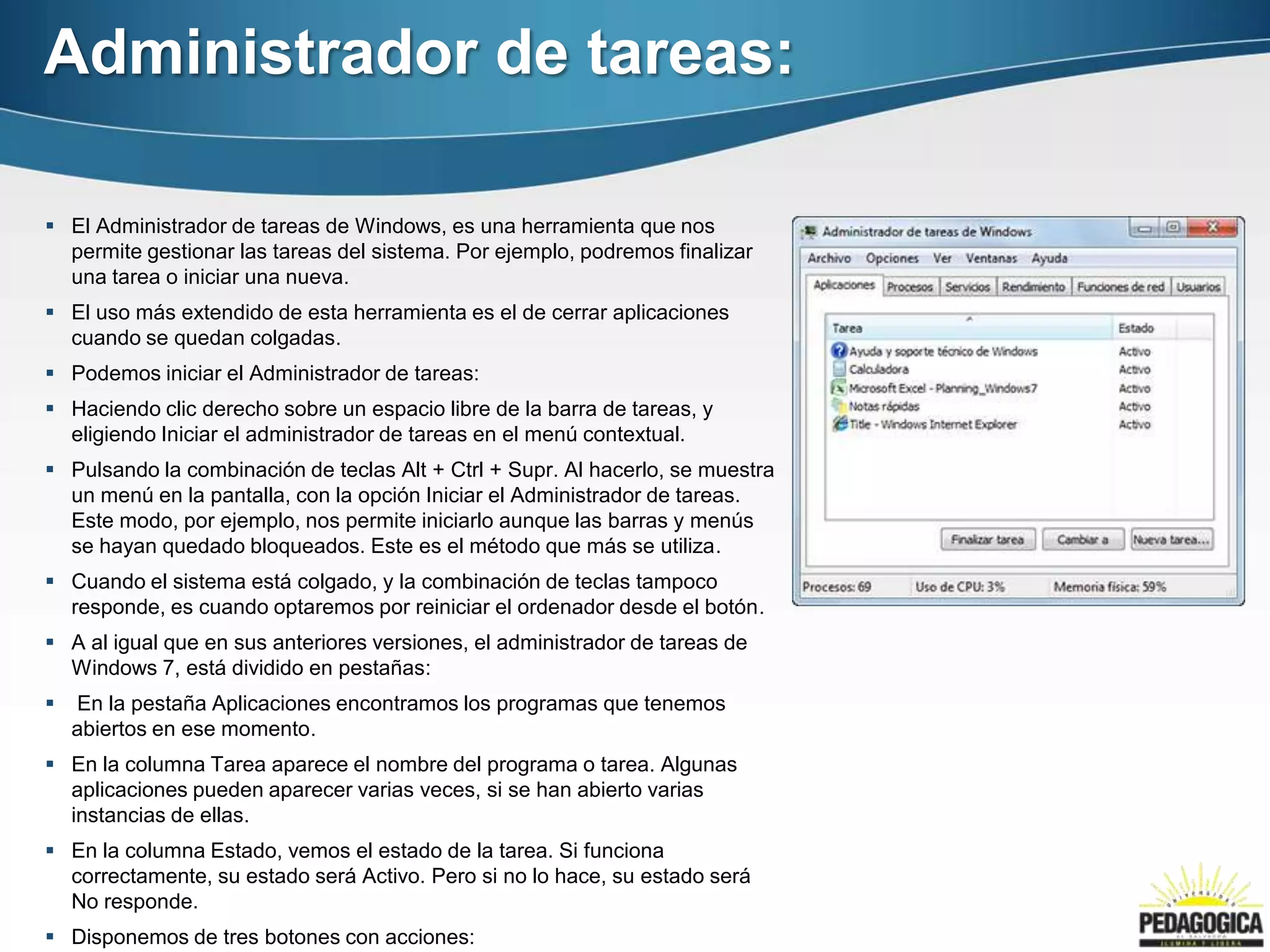 Administrador de tareas:

 El Administrador de tareas de Windows, es una herramienta que nos
  permite gestionar las tareas del sistema. Por ejemplo, podremos finalizar
  una tarea o iniciar una nueva.
 El uso más extendido de esta herramienta es el de cerrar aplicaciones
  cuando se quedan colgadas.
 Podemos iniciar el Administrador de tareas:
 Haciendo clic derecho sobre un espacio libre de la barra de tareas, y
  eligiendo Iniciar el administrador de tareas en el menú contextual.
 Pulsando la combinación de teclas Alt + Ctrl + Supr. Al hacerlo, se muestra
  un menú en la pantalla, con la opción Iniciar el Administrador de tareas.
  Este modo, por ejemplo, nos permite iniciarlo aunque las barras y menús
  se hayan quedado bloqueados. Este es el método que más se utiliza.
 Cuando el sistema está colgado, y la combinación de teclas tampoco
  responde, es cuando optaremos por reiniciar el ordenador desde el botón.
 A al igual que en sus anteriores versiones, el administrador de tareas de
  Windows 7, está dividido en pestañas:
   En la pestaña Aplicaciones encontramos los programas que tenemos
    abiertos en ese momento.
 En la columna Tarea aparece el nombre del programa o tarea. Algunas
  aplicaciones pueden aparecer varias veces, si se han abierto varias
  instancias de ellas.
 En la columna Estado, vemos el estado de la tarea. Si funciona
  correctamente, su estado será Activo. Pero si no lo hace, su estado será
  No responde.
 Disponemos de tres botones con acciones:
 
