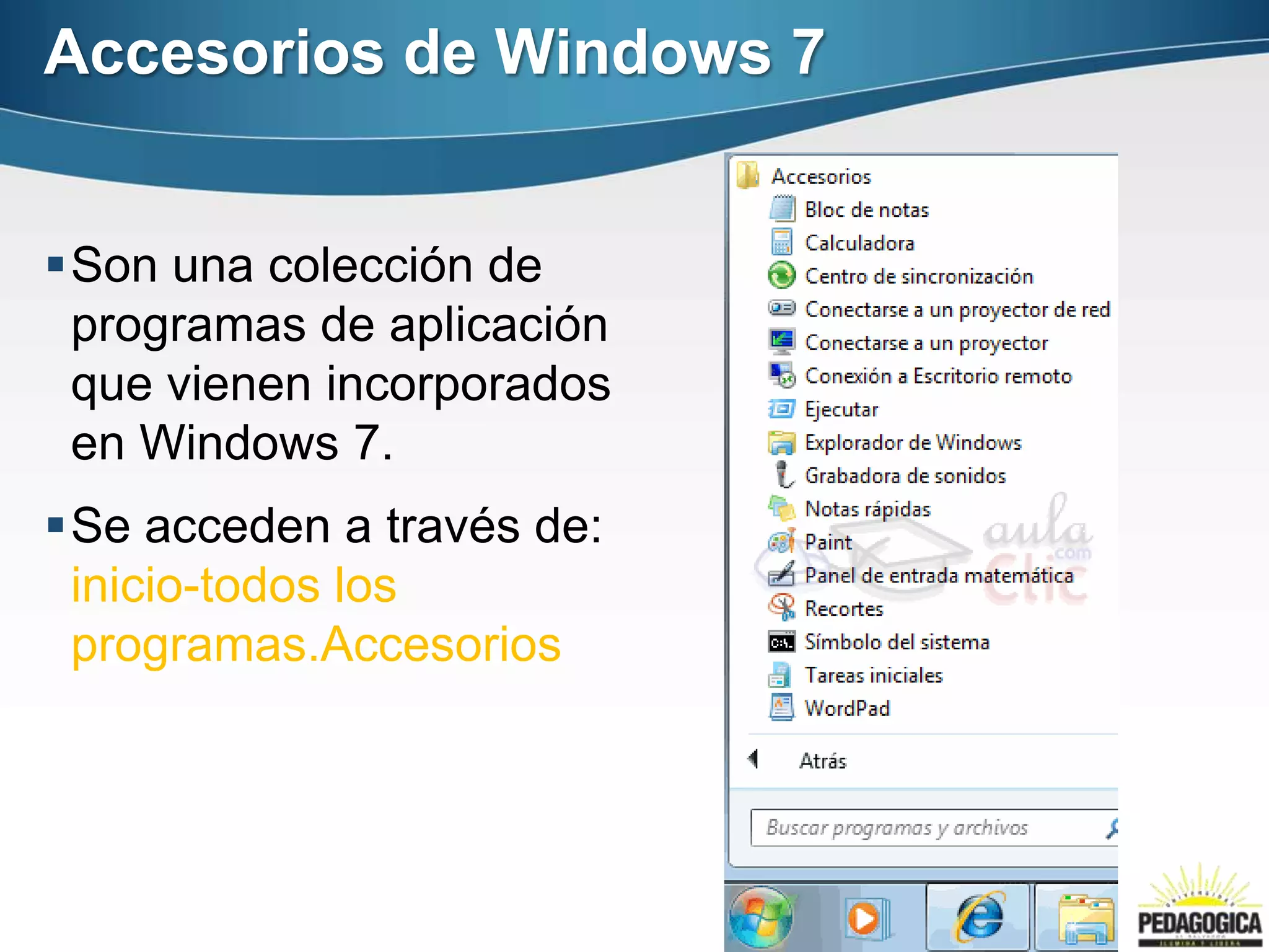 Accesorios de Windows 7


Son una colección de
 programas de aplicación
 que vienen incorporados
 en Windows 7.
Se acceden a través de:
 inicio-todos los
 programas.Accesorios
 