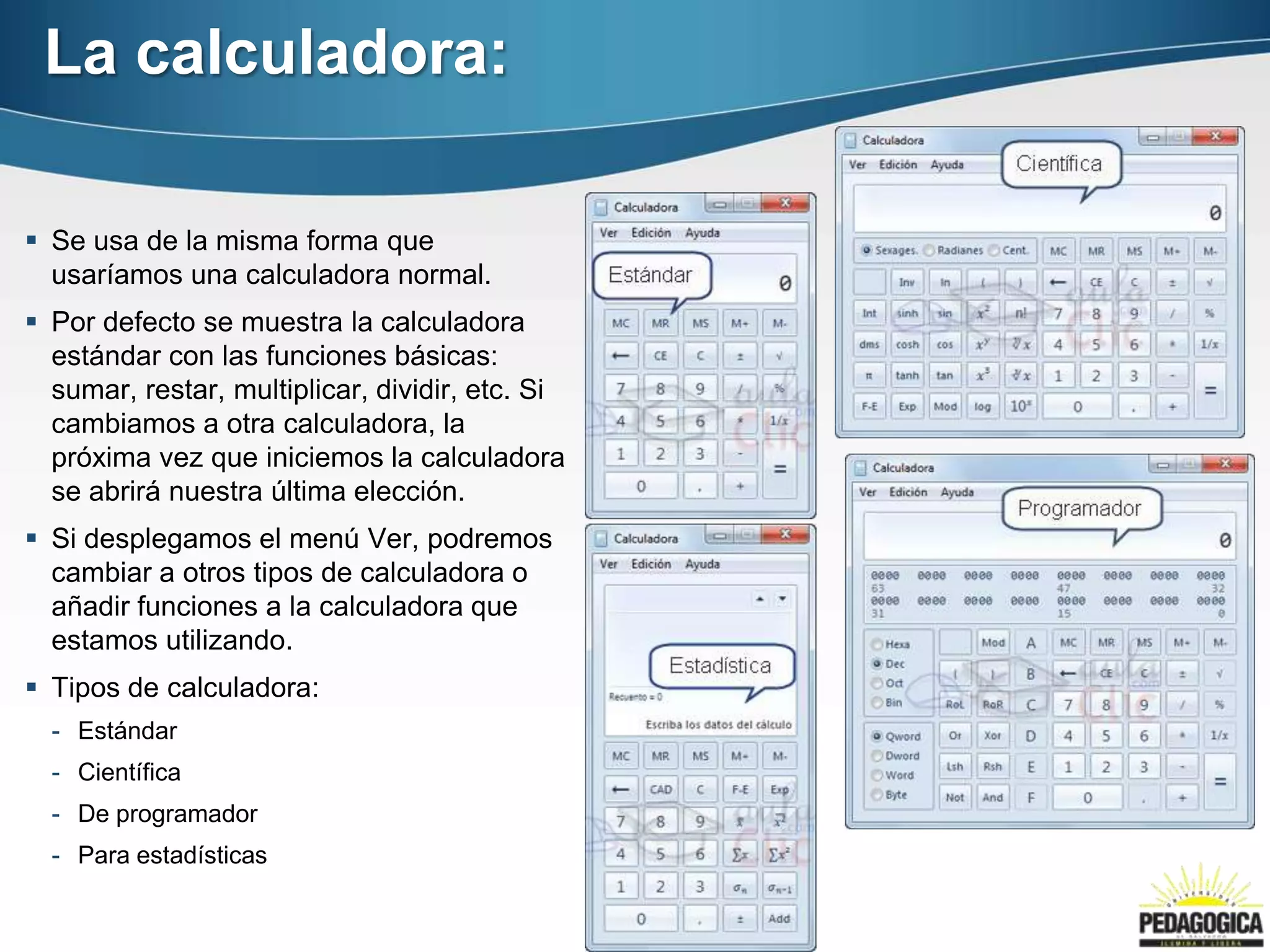 La calculadora:

 Se usa de la misma forma que
  usaríamos una calculadora normal.
 Por defecto se muestra la calculadora
  estándar con las funciones básicas:
  sumar, restar, multiplicar, dividir, etc. Si
  cambiamos a otra calculadora, la
  próxima vez que iniciemos la calculadora
  se abrirá nuestra última elección.
 Si desplegamos el menú Ver, podremos
  cambiar a otros tipos de calculadora o
  añadir funciones a la calculadora que
  estamos utilizando.
 Tipos de calculadora:
  - Estándar
  - Científica
  - De programador
  - Para estadísticas
 