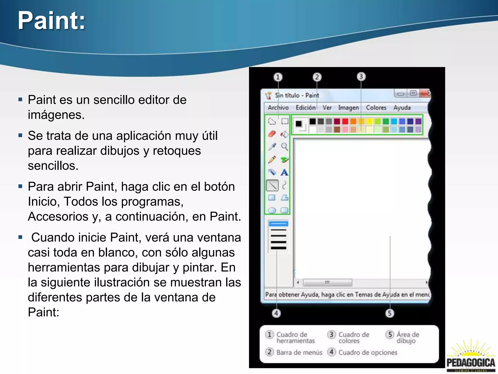 Paint:


 Paint es un sencillo editor de
  imágenes.
 Se trata de una aplicación muy útil
  para realizar dibujos y retoques
  sencillos.
 Para abrir Paint, haga clic en el botón
  Inicio, Todos los programas,
  Accesorios y, a continuación, en Paint.
 Cuando inicie Paint, verá una ventana
  casi toda en blanco, con sólo algunas
  herramientas para dibujar y pintar. En
  la siguiente ilustración se muestran las
  diferentes partes de la ventana de
  Paint:
 