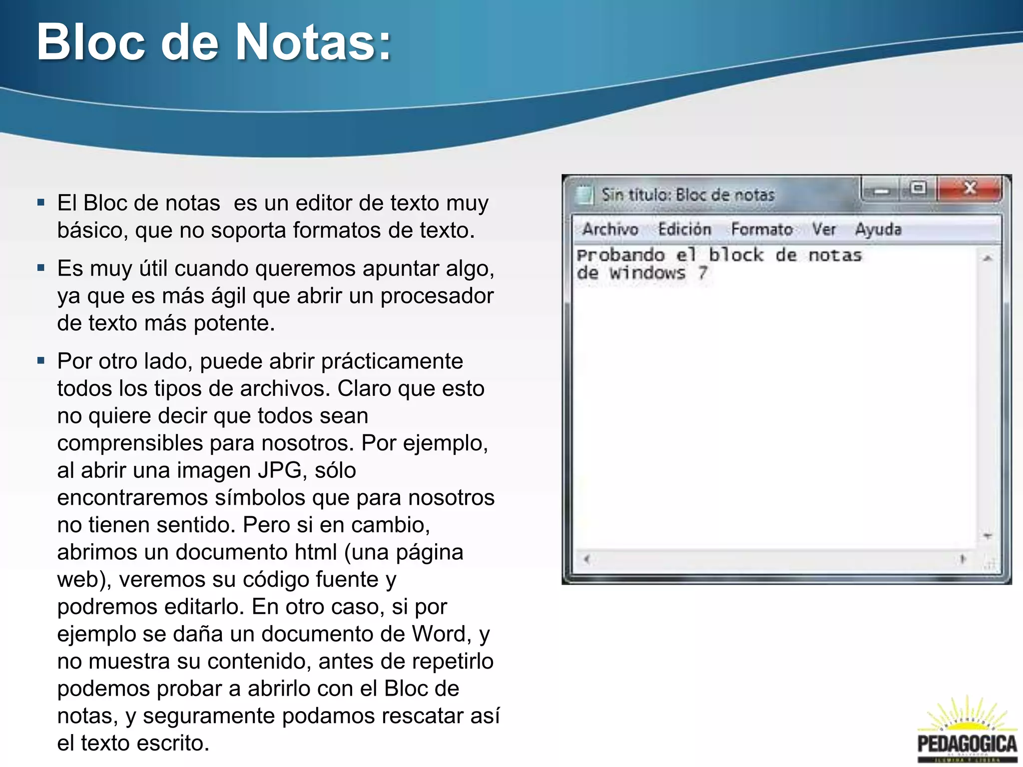 Bloc de Notas:

 El Bloc de notas es un editor de texto muy
  básico, que no soporta formatos de texto.
 Es muy útil cuando queremos apuntar algo,
  ya que es más ágil que abrir un procesador
  de texto más potente.
 Por otro lado, puede abrir prácticamente
  todos los tipos de archivos. Claro que esto
  no quiere decir que todos sean
  comprensibles para nosotros. Por ejemplo,
  al abrir una imagen JPG, sólo
  encontraremos símbolos que para nosotros
  no tienen sentido. Pero si en cambio,
  abrimos un documento html (una página
  web), veremos su código fuente y
  podremos editarlo. En otro caso, si por
  ejemplo se daña un documento de Word, y
  no muestra su contenido, antes de repetirlo
  podemos probar a abrirlo con el Bloc de
  notas, y seguramente podamos rescatar así
  el texto escrito.
 