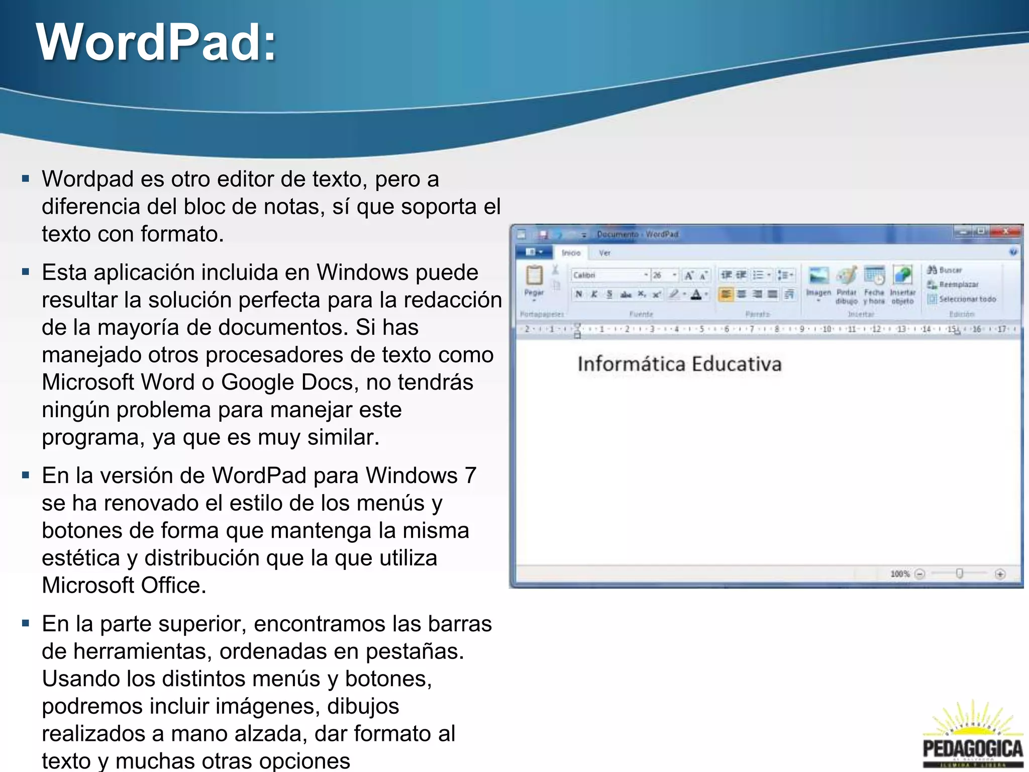 WordPad:

 Wordpad es otro editor de texto, pero a
  diferencia del bloc de notas, sí que soporta el
  texto con formato.
 Esta aplicación incluida en Windows puede
  resultar la solución perfecta para la redacción
  de la mayoría de documentos. Si has
  manejado otros procesadores de texto como
  Microsoft Word o Google Docs, no tendrás
  ningún problema para manejar este
  programa, ya que es muy similar.
 En la versión de WordPad para Windows 7
  se ha renovado el estilo de los menús y
  botones de forma que mantenga la misma
  estética y distribución que la que utiliza
  Microsoft Office.
 En la parte superior, encontramos las barras
  de herramientas, ordenadas en pestañas.
  Usando los distintos menús y botones,
  podremos incluir imágenes, dibujos
  realizados a mano alzada, dar formato al
  texto y muchas otras opciones
 