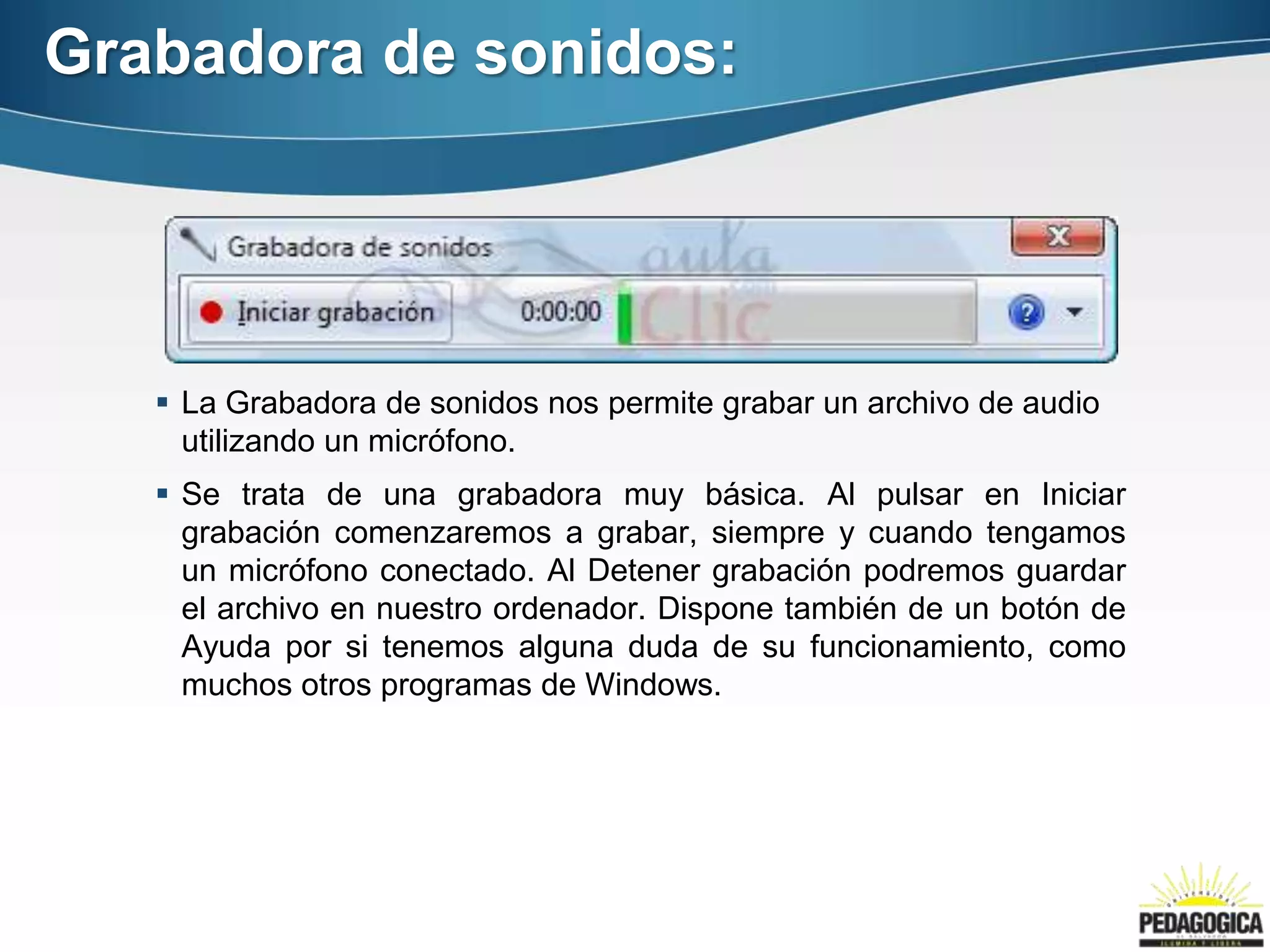 Grabadora de sonidos:




    La Grabadora de sonidos nos permite grabar un archivo de audio
     utilizando un micrófono.
    Se trata de una grabadora muy básica. Al pulsar en Iniciar
     grabación comenzaremos a grabar, siempre y cuando tengamos
     un micrófono conectado. Al Detener grabación podremos guardar
     el archivo en nuestro ordenador. Dispone también de un botón de
     Ayuda por si tenemos alguna duda de su funcionamiento, como
     muchos otros programas de Windows.
 