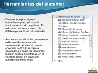 Herramientas del sistema:


 Windows incorpora algunas
  herramientas para optimizar el
  funcionamiento del computador. En
  este tema conoceremos con más
  detalle algunas de las más utilizadas.


 Aunque la mayoría de las herramientas
  están reunidas en la carpeta
  Herramientas del sistema, que se
  encuentra dentro de la carpeta
  Accesorios en Todos los programas,
  también puedes encontrarlas, en el
  Panel de control o a través del
  buscador del menú Inicio.
 