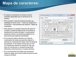Mapa de caracteres:

 El mapa de caracteres es útil para insertar
  símbolos especiales que no tenemos en el
  teclado.
 Para acceder a esta herramienta tendrás que
  desplegar el menú Inicio > Todos los programas >
  Accesorios > Herramientas del sistema > Mapa de
  caracteres.
 Para obtener un caracter hacemos clic sobre el
  símbolo y pulsamos Seleccionar. El símbolo se
  escribirá en el cuadro de texto. A continuación
  pulsamos Copiar y ya podremos pegarlo en el
  documento que estemos escribiendo.
 En la esquina inferior derecha nos indica la
  combinación de teclas que permite obtener el
  símbolo sin necesidad de utilizar esta herramienta.
  Por ejemplo, en la imagen vemos que con Alt +
  0174 podemos obtener el símbolo ®. Hay que
  tener en cuenta que un caracter puede tener
  diferentes combinaciones en fuentes distintas.
 Si no encontramos el símbolo que buscamos
  podemos elegir otra Fuente hasta encontrar la que
  incluye el símbolo
 