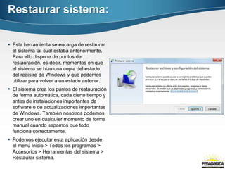 Restaurar sistema:

 Esta herramienta se encarga de restaurar
  el sistema tal cual estaba anteriormente.
  Para ello dispone de puntos de
  restauración, es decir, momentos en que
  el sistema se hizo una copia del estado
  del registro de Windows y que podemos
  utilizar para volver a un estado anterior.
 El sistema crea los puntos de restauración
  de forma automática, cada cierto tiempo y
  antes de instalaciones importantes de
  software o de actualizaciones importantes
  de Windows. También nosotros podemos
  crear uno en cualquier momento de forma
  manual cuando sepamos que todo
  funciona correctamente.
 Podemos ejecutar esta aplicación desde
  el menú Inicio > Todos los programas >
  Accesorios > Herramientas del sistema >
  Restaurar sistema.
 