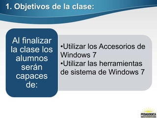1. Objetivos de la clase:



  Al finalizar
 la clase los    •Utilizar los Accesorios de
   alumnos       Windows 7
                 •Utilizar las herramientas
     serán
                 de sistema de Windows 7
   capaces
       de:
 