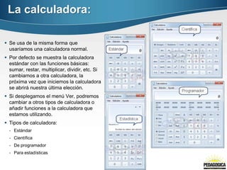 La calculadora:

 Se usa de la misma forma que
  usaríamos una calculadora normal.
 Por defecto se muestra la calculadora
  estándar con las funciones básicas:
  sumar, restar, multiplicar, dividir, etc. Si
  cambiamos a otra calculadora, la
  próxima vez que iniciemos la calculadora
  se abrirá nuestra última elección.
 Si desplegamos el menú Ver, podremos
  cambiar a otros tipos de calculadora o
  añadir funciones a la calculadora que
  estamos utilizando.
 Tipos de calculadora:
  - Estándar
  - Científica
  - De programador
  - Para estadísticas
 