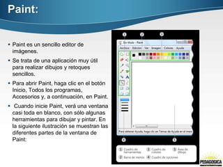 Paint:


 Paint es un sencillo editor de
  imágenes.
 Se trata de una aplicación muy útil
  para realizar dibujos y retoques
  sencillos.
 Para abrir Paint, haga clic en el botón
  Inicio, Todos los programas,
  Accesorios y, a continuación, en Paint.
 Cuando inicie Paint, verá una ventana
  casi toda en blanco, con sólo algunas
  herramientas para dibujar y pintar. En
  la siguiente ilustración se muestran las
  diferentes partes de la ventana de
  Paint:
 