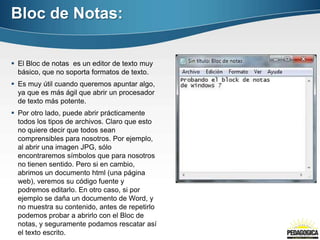 Bloc de Notas:

 El Bloc de notas es un editor de texto muy
  básico, que no soporta formatos de texto.
 Es muy útil cuando queremos apuntar algo,
  ya que es más ágil que abrir un procesador
  de texto más potente.
 Por otro lado, puede abrir prácticamente
  todos los tipos de archivos. Claro que esto
  no quiere decir que todos sean
  comprensibles para nosotros. Por ejemplo,
  al abrir una imagen JPG, sólo
  encontraremos símbolos que para nosotros
  no tienen sentido. Pero si en cambio,
  abrimos un documento html (una página
  web), veremos su código fuente y
  podremos editarlo. En otro caso, si por
  ejemplo se daña un documento de Word, y
  no muestra su contenido, antes de repetirlo
  podemos probar a abrirlo con el Bloc de
  notas, y seguramente podamos rescatar así
  el texto escrito.
 
