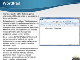 WordPad:

 Wordpad es otro editor de texto, pero a
  diferencia del bloc de notas, sí que soporta el
  texto con formato.
 Esta aplicación incluida en Windows puede
  resultar la solución perfecta para la redacción
  de la mayoría de documentos. Si has
  manejado otros procesadores de texto como
  Microsoft Word o Google Docs, no tendrás
  ningún problema para manejar este
  programa, ya que es muy similar.
 En la versión de WordPad para Windows 7
  se ha renovado el estilo de los menús y
  botones de forma que mantenga la misma
  estética y distribución que la que utiliza
  Microsoft Office.
 En la parte superior, encontramos las barras
  de herramientas, ordenadas en pestañas.
  Usando los distintos menús y botones,
  podremos incluir imágenes, dibujos
  realizados a mano alzada, dar formato al
  texto y muchas otras opciones
 