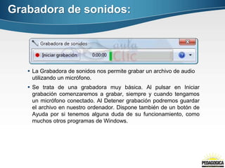Grabadora de sonidos:




    La Grabadora de sonidos nos permite grabar un archivo de audio
     utilizando un micrófono.
    Se trata de una grabadora muy básica. Al pulsar en Iniciar
     grabación comenzaremos a grabar, siempre y cuando tengamos
     un micrófono conectado. Al Detener grabación podremos guardar
     el archivo en nuestro ordenador. Dispone también de un botón de
     Ayuda por si tenemos alguna duda de su funcionamiento, como
     muchos otros programas de Windows.
 