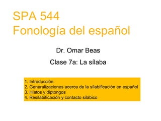 SPA 544
Fonología del español
Dr. Omar Beas
Clase 7a: La sílaba
1. Introducción
2. Generalizaciones acerca de la sílabificación en español
3. Hiatos y diptongos
4. Resilabificación y contacto silábico
 