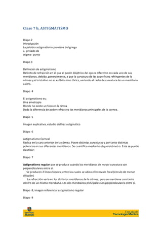 Clase	
  7	
  b,	
  ASTIGMATISMO	
  
	
  

Diapo	
  2	
  
Introducción	
  
La	
  palabra	
  astigmatismo	
  proviene	
  del	
  griego	
  
a-­‐	
  privado	
  de	
  
stigma-­‐	
  punto	
  
	
  
Diapo	
  3	
  
	
  
Definición	
  de	
  astigmatismo	
  
Defecto	
  de	
  refracción	
  en	
  el	
  que	
  el	
  poder	
  dióptrico	
  del	
  ojo	
  es	
  diferente	
  en	
  cada	
  uno	
  de	
  sus	
  
meridianos,	
  debido,	
  generalmente,	
  a	
  que	
  la	
  curvatura	
  de	
  las	
  superficies	
  refringentes	
  de	
  la	
  
córnea	
  y	
  el	
  cristalino	
  no	
  es	
  esférica	
  sino	
  tórica,	
  variando	
  el	
  radio	
  de	
  curvatura	
  de	
  un	
  meridiano	
  
a	
  otro.	
  	
  
	
  
Diapo	
  	
  4	
  
	
  
El	
  astigmatismo	
  es;	
  
Una	
  ametropia	
  	
  
Donde	
  no	
  existe	
  un	
  foco	
  en	
  la	
  retina	
  
Dada	
  la	
  diferencia	
  de	
  poder	
  refractivo	
  los	
  meridianos	
  principales	
  de	
  la	
  cornea.	
  
	
  
Diapo	
  	
  5	
  
	
  
Imagen	
  explicativa,	
  estudio	
  del	
  haz	
  astigmático	
  	
  
	
  
Diapo	
  	
  6	
  
	
  
Astigmatismo	
  Corneal	
  	
  
Radica	
  en	
  la	
  cara	
  anterior	
  de	
  la	
  córnea.	
  Posee	
  distintas	
  curvaturas	
  y	
  por	
  tanto	
  distintas	
  
potencias	
  en	
  sus	
  diferentes	
  meridianos.	
  Se	
  cuantifica	
  mediante	
  el	
  queratómetro.	
  Este	
  se	
  puede	
  
clasificar:	
  	
  
	
  
Diapo	
  	
  7	
  
	
  
Astigmatismo	
  regular	
  que	
  se	
  produce	
  cuando	
  los	
  meridianos	
  de	
  mayor	
  curvatura	
  son	
  
perpendiculares	
  entre	
  si.	
  	
  
	
  	
  	
  	
  	
  Se	
  producen	
  2	
  lineas	
  focales,	
  entre	
  las	
  cuales	
  se	
  ubica	
  el	
  intervalo	
  focal	
  (circulo	
  de	
  menor	
  
difusión)	
  
	
  	
  	
  	
  	
  	
  La	
  refracción	
  varía	
  en	
  los	
  distintos	
  meridianos	
  de	
  la	
  córnea,	
  pero	
  se	
  mantiene	
  constante	
  
dentro	
  de	
  un	
  mismo	
  meridiano.	
  Los	
  dos	
  meridianos	
  principales	
  son	
  perpendiculares	
  entre	
  sí.	
  	
  
	
  
Diapo	
  	
  8,	
  imagen	
  referencial	
  astigmatismo	
  regular	
  
	
  
Diapo	
  	
  9	
  




                                                                                                                                                               	
  
 