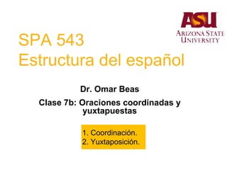 SPA 543
Estructura del español
Dr. Omar Beas
Clase 7b: Oraciones coordinadas y
yuxtapuestas
1. Coordinación.
2. Yuxtaposición.
 