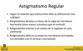 Astigmatismo Regular
• Según la relación que exista entre ellos se diferencian tres
   subtipos:
1. Astigmatismo directo o a favor de la regla (el meridiano
   horizontal tiene menor curvatura que el vertical)
2. Astigmatismo inverso o en contra de la regla(en el caso
   contrario)
3. Astigmatismo oblicuo (cuando los meridianos principales
   no coinciden con el vertical y horizontal)
 