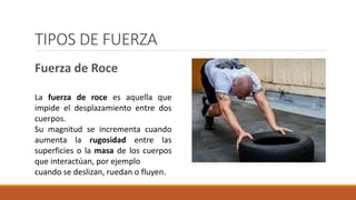 TIPOS DE FUERZA
Fuerza de Roce
La fuerza de roce es aquella que
impide el desplazamiento entre dos
cuerpos.
Su magnitud se incrementa cuando
aumenta la rugosidad entre las
superficies o la masa de los cuerpos
que interactúan, por ejemplo
cuando se deslizan, ruedan o fluyen.
 