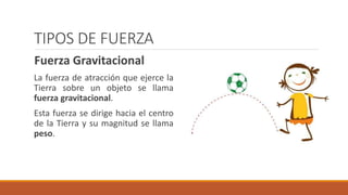 TIPOS DE FUERZA
Fuerza Gravitacional
La fuerza de atracción que ejerce la
Tierra sobre un objeto se llama
fuerza gravitacional.
Esta fuerza se dirige hacia el centro
de la Tierra y su magnitud se llama
peso.
 