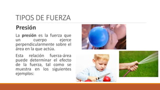 TIPOS DE FUERZA
Presión
La presión es la fuerza que
un cuerpo ejerce
perpendicularmente sobre el
área en la que actúa.
Esta relación fuerza-área
puede determinar el efecto
de la fuerza, tal como se
muestra en los siguientes
ejemplos:
 