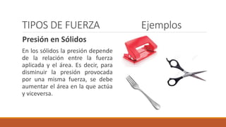 TIPOS DE FUERZA Ejemplos
Presión en Sólidos
En los sólidos la presión depende
de la relación entre la fuerza
aplicada y el área. Es decir, para
disminuir la presión provocada
por una misma fuerza, se debe
aumentar el área en la que actúa
y viceversa.
 