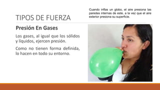 TIPOS DE FUERZA
Presión En Gases
Los gases, al igual que los sólidos
y líquidos, ejercen presión.
Como no tienen forma definida,
lo hacen en todo su entorno.
Cuando inflas un globo, el aire presiona las
paredes internas de este, a la vez que el aire
exterior presiona su superficie.
 