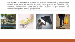 Las fuerzas se manifiestan cuando los cuerpos interactúan y desaparecen
cuando estos dejan de hacerlo, es decir, no se guardan ni acumulan. Son,
entonces, interacciones entre dos o más cuerpos y generalmente las
reconocemos por los efectos que producen
 