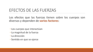EFECTOS DE LAS FUERZAS
Los efectos que las fuerzas tienen sobre los cuerpos son
diversos y dependen de varios factores:
◦ Los cuerpos que interactúan
◦ La magnitud de la fuerza
◦ La dirección
◦ Sentido en que se ejerce
 