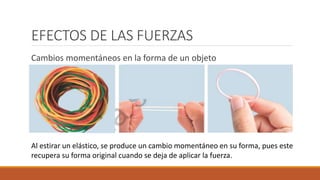 EFECTOS DE LAS FUERZAS
Cambios momentáneos en la forma de un objeto
Al estirar un elástico, se produce un cambio momentáneo en su forma, pues este
recupera su forma original cuando se deja de aplicar la fuerza.
 
