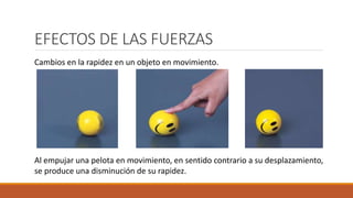 EFECTOS DE LAS FUERZAS
Al empujar una pelota en movimiento, en sentido contrario a su desplazamiento,
se produce una disminución de su rapidez.
Cambios en la rapidez en un objeto en movimiento.
 
